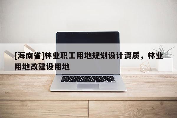 [海南省]林业职工用地规划设计资质，林业用地改建设用地