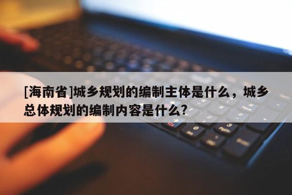 [海南省]城乡规划的编制主体是什么，城乡总体规划的编制内容是什么?