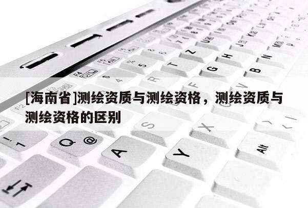 [海南省]测绘资质与测绘资格，测绘资质与测绘资格的区别