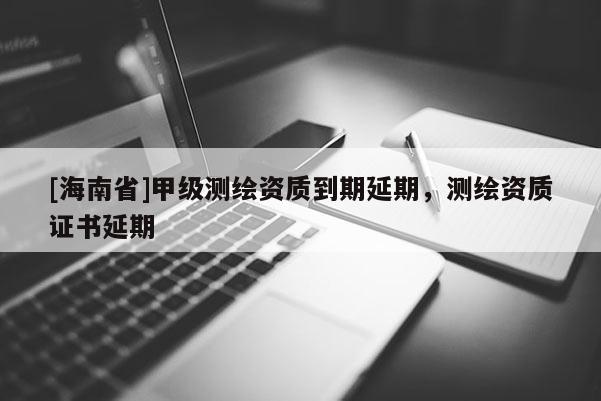 [海南省]甲级测绘资质到期延期，测绘资质证书延期