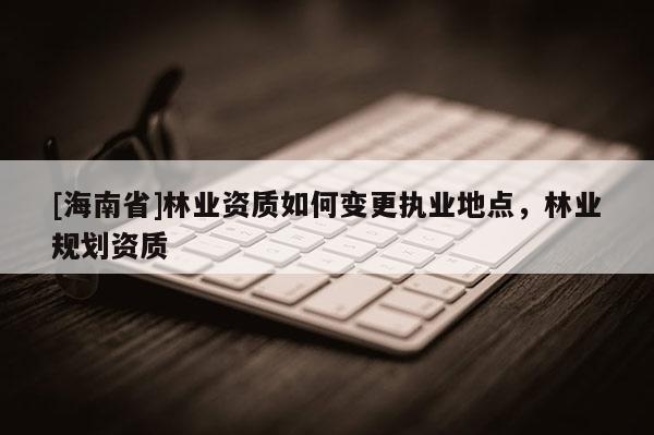 [海南省]林业资质如何变更执业地点，林业规划资质