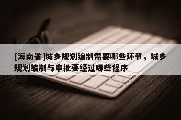 [海南省]城乡规划编制需要哪些环节，城乡规划编制与审批要经过哪些程序