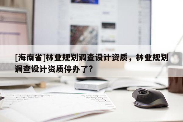 [海南省]林业规划调查设计资质，林业规划调查设计资质停办了?