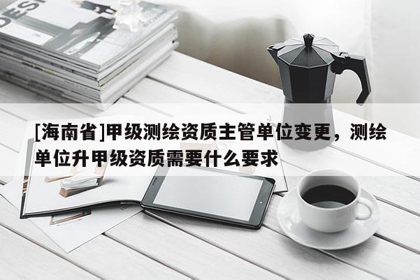 [海南省]甲级测绘资质主管单位变更，测绘单位升甲级资质需要什么要求