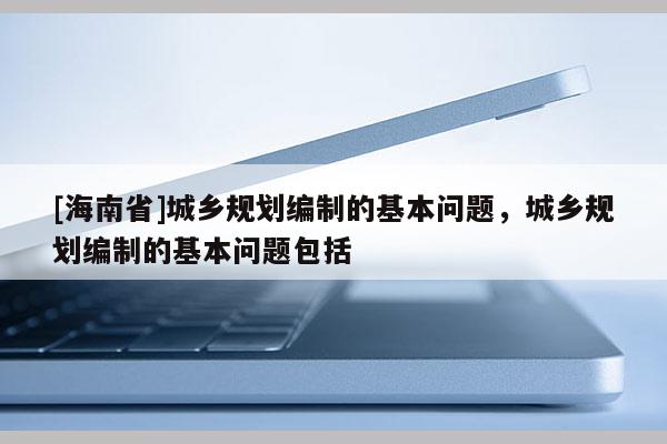 [海南省]城乡规划编制的基本问题，城乡规划编制的基本问题包括