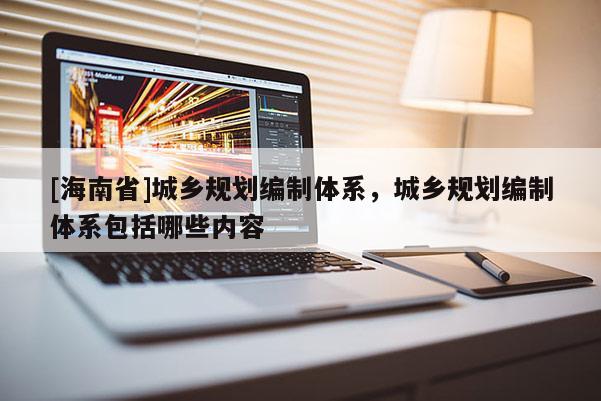 [海南省]城乡规划编制体系，城乡规划编制体系包括哪些内容