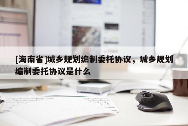 [海南省]城乡规划编制委托协议，城乡规划编制委托协议是什么