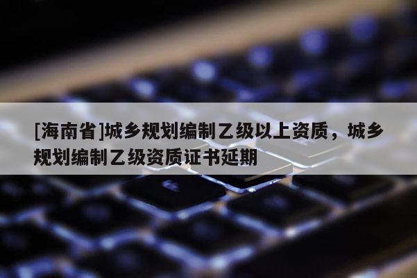 [海南省]城乡规划编制乙级以上资质，城乡规划编制乙级资质证书延期