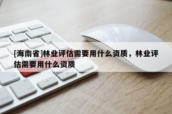 [海南省]林业评估需要用什么资质，林业评估需要用什么资质