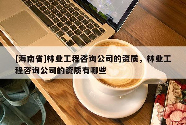 [海南省]林业工程咨询公司的资质，林业工程咨询公司的资质有哪些