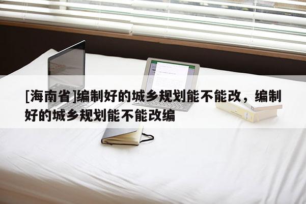 [海南省]编制好的城乡规划能不能改，编制好的城乡规划能不能改编