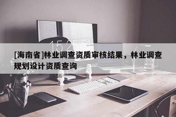 [海南省]林业调查资质审核结果，林业调查规划设计资质查询
