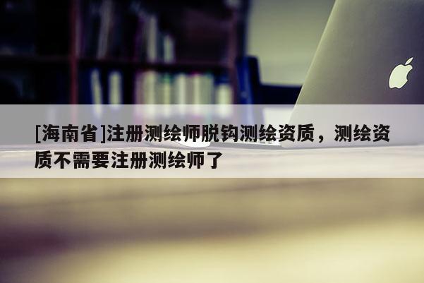 [海南省]注册测绘师脱钩测绘资质，测绘资质不需要注册测绘师了