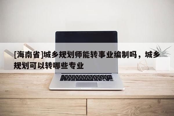 [海南省]城乡规划师能转事业编制吗，城乡规划可以转哪些专业