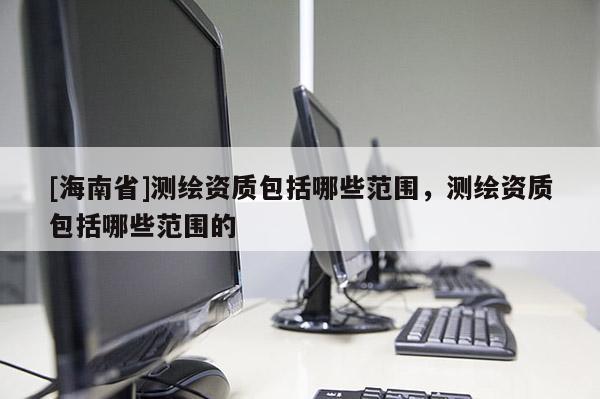 [海南省]测绘资质包括哪些范围，测绘资质包括哪些范围的