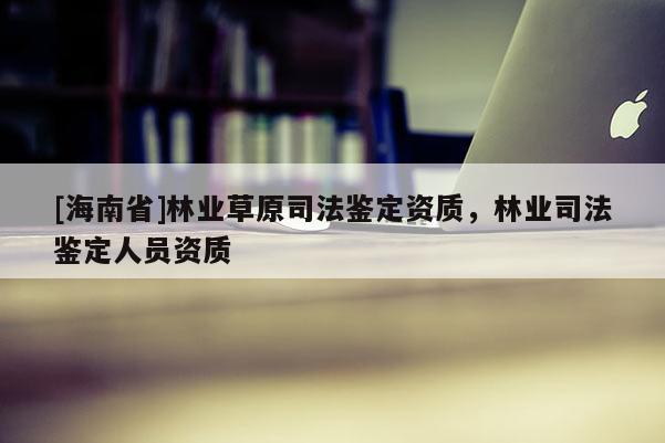 [海南省]林业草原司法鉴定资质，林业司法鉴定人员资质