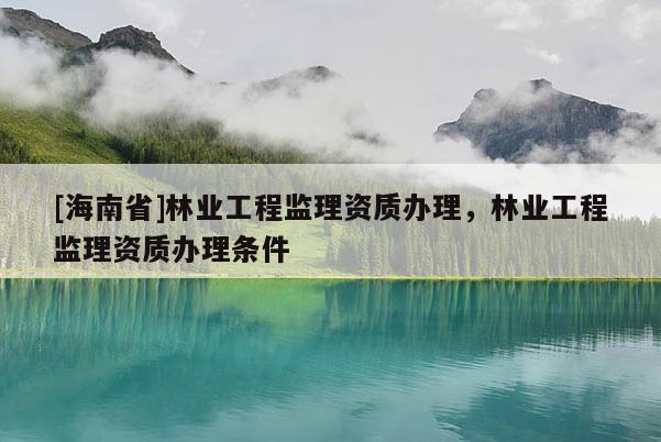 [海南省]林业工程监理资质办理，林业工程监理资质办理条件