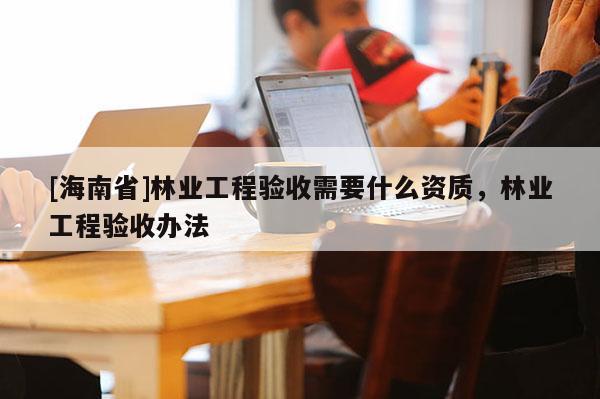 [海南省]林业工程验收需要什么资质，林业工程验收办法