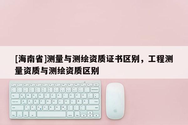 [海南省]测量与测绘资质证书区别，工程测量资质与测绘资质区别