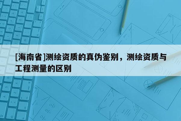 [海南省]测绘资质的真伪鉴别，测绘资质与工程测量的区别