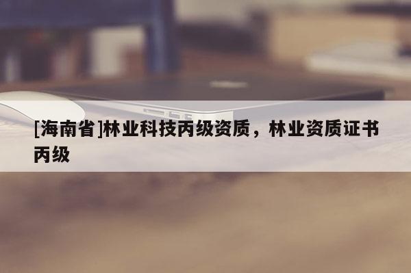 [海南省]林业科技丙级资质，林业资质证书丙级