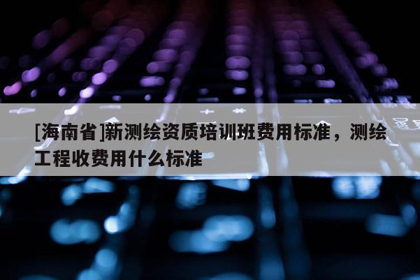 [海南省]新测绘资质培训班费用标准，测绘工程收费用什么标准