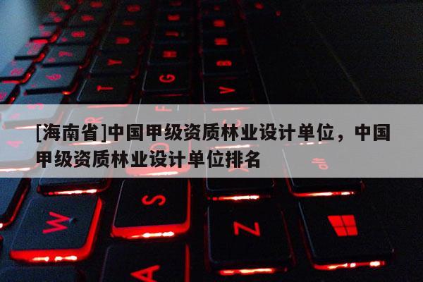 [海南省]中国甲级资质林业设计单位，中国甲级资质林业设计单位排名