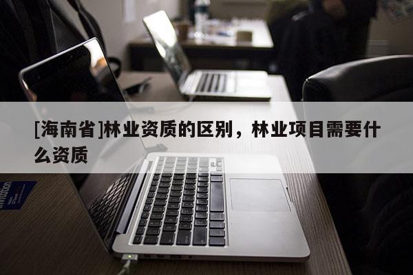 [海南省]林业资质的区别，林业项目需要什么资质