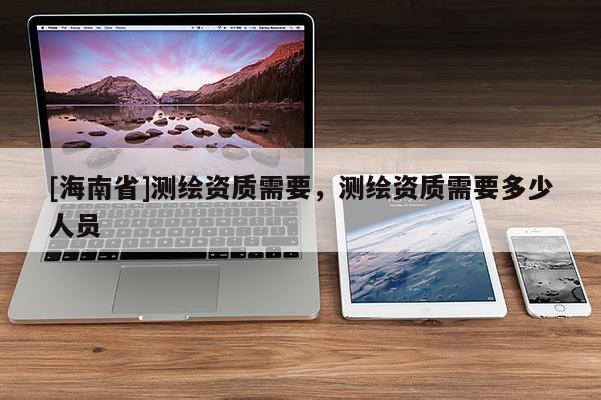 [海南省]测绘资质需要，测绘资质需要多少人员