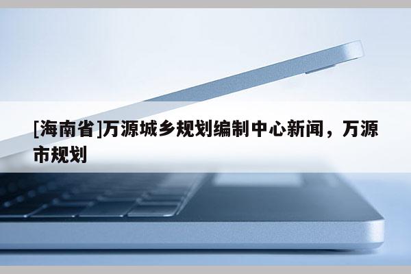 [海南省]万源城乡规划编制中心新闻，万源市规划