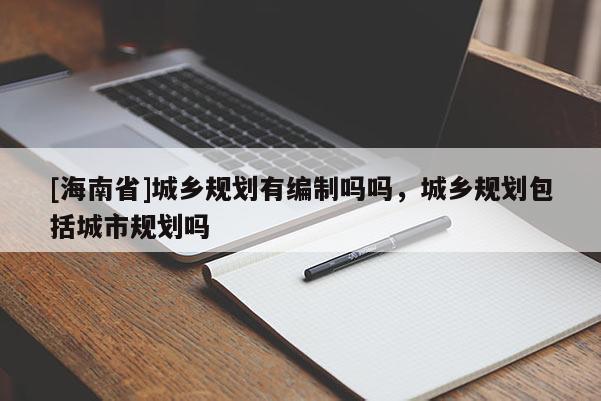 [海南省]城乡规划有编制吗吗，城乡规划包括城市规划吗