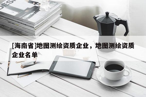 [海南省]地图测绘资质企业，地图测绘资质企业名单