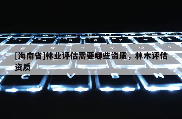 [海南省]林业评估需要哪些资质，林木评估资质