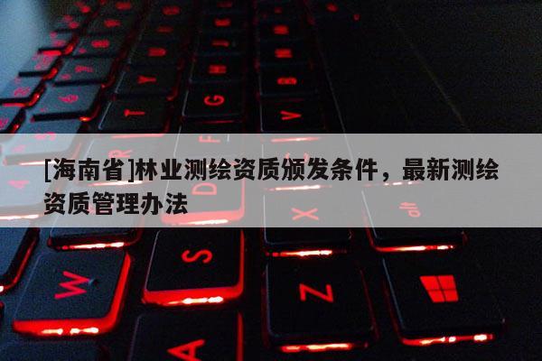 [海南省]林业测绘资质颁发条件，最新测绘资质管理办法