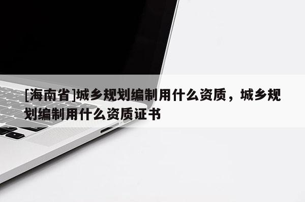 [海南省]城乡规划编制用什么资质，城乡规划编制用什么资质证书