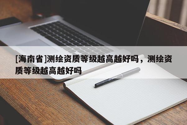 [海南省]测绘资质等级越高越好吗，测绘资质等级越高越好吗