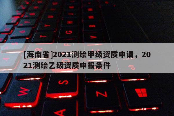 [海南省]2021测绘甲级资质申请，2021测绘乙级资质申报条件