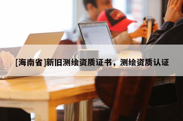[海南省]新旧测绘资质证书，测绘资质认证