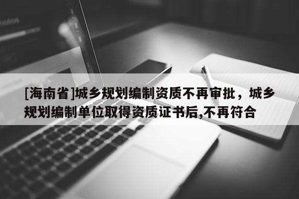 [海南省]城乡规划编制资质不再审批，城乡规划编制单位取得资质证书后,不再符合
