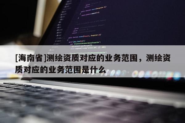 [海南省]测绘资质对应的业务范围，测绘资质对应的业务范围是什么