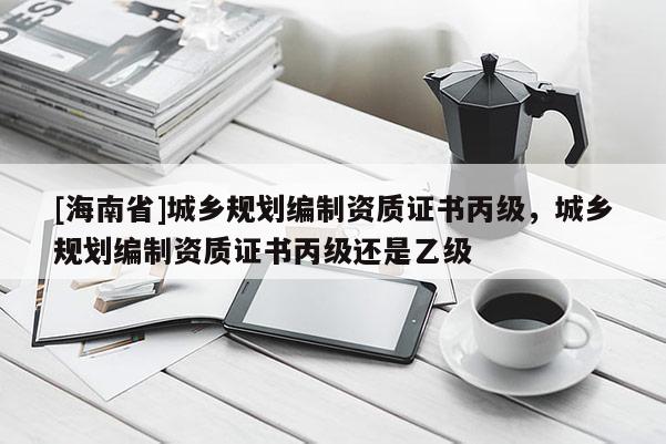 [海南省]城乡规划编制资质证书丙级，城乡规划编制资质证书丙级还是乙级