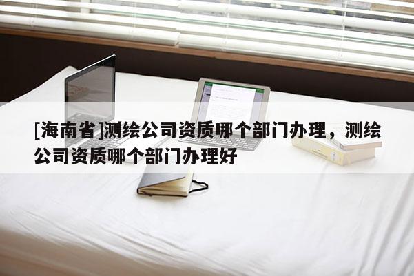 [海南省]测绘公司资质哪个部门办理，测绘公司资质哪个部门办理好