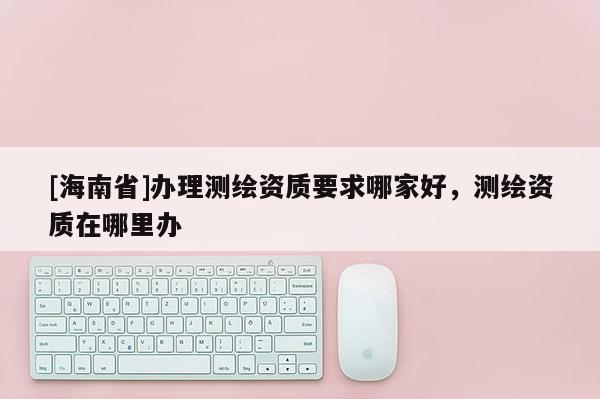 [海南省]办理测绘资质要求哪家好，测绘资质在哪里办