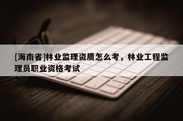 [海南省]林业监理资质怎么考，林业工程监理员职业资格考试