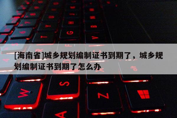 [海南省]城乡规划编制证书到期了，城乡规划编制证书到期了怎么办