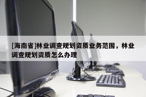 [海南省]林业调查规划资质业务范围，林业调查规划资质怎么办理
