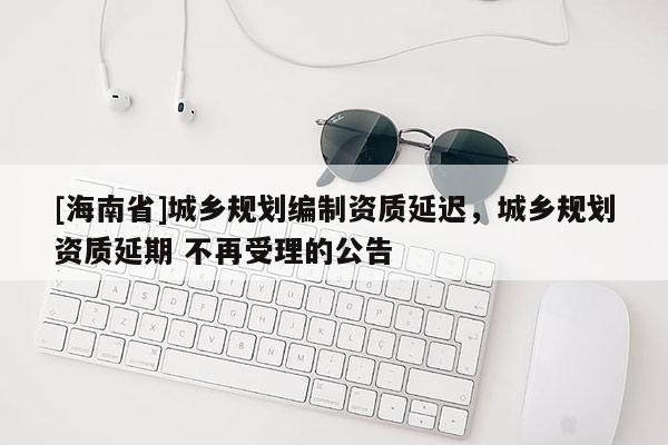[海南省]城乡规划编制资质延迟，城乡规划资质延期 不再受理的公告