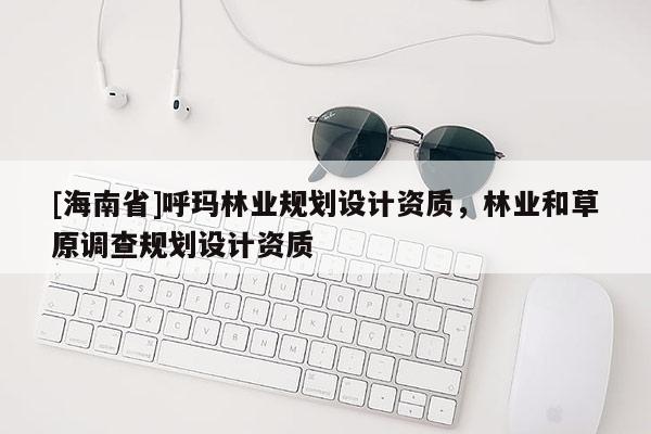 [海南省]呼玛林业规划设计资质，林业和草原调查规划设计资质