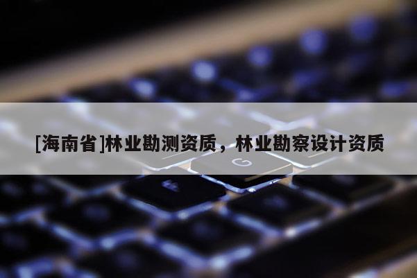 [海南省]林业勘测资质，林业勘察设计资质