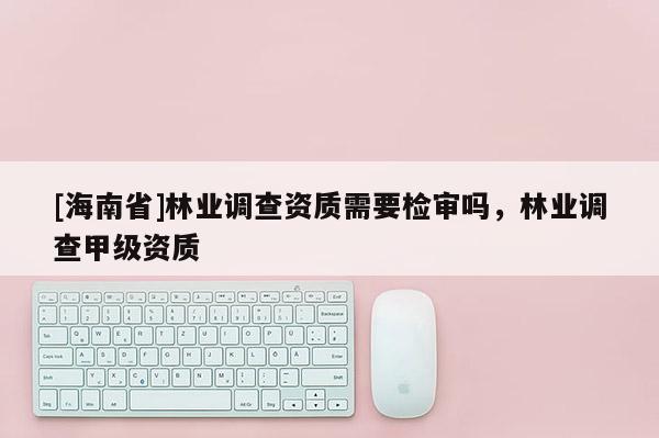 [海南省]林业调查资质需要检审吗，林业调查甲级资质